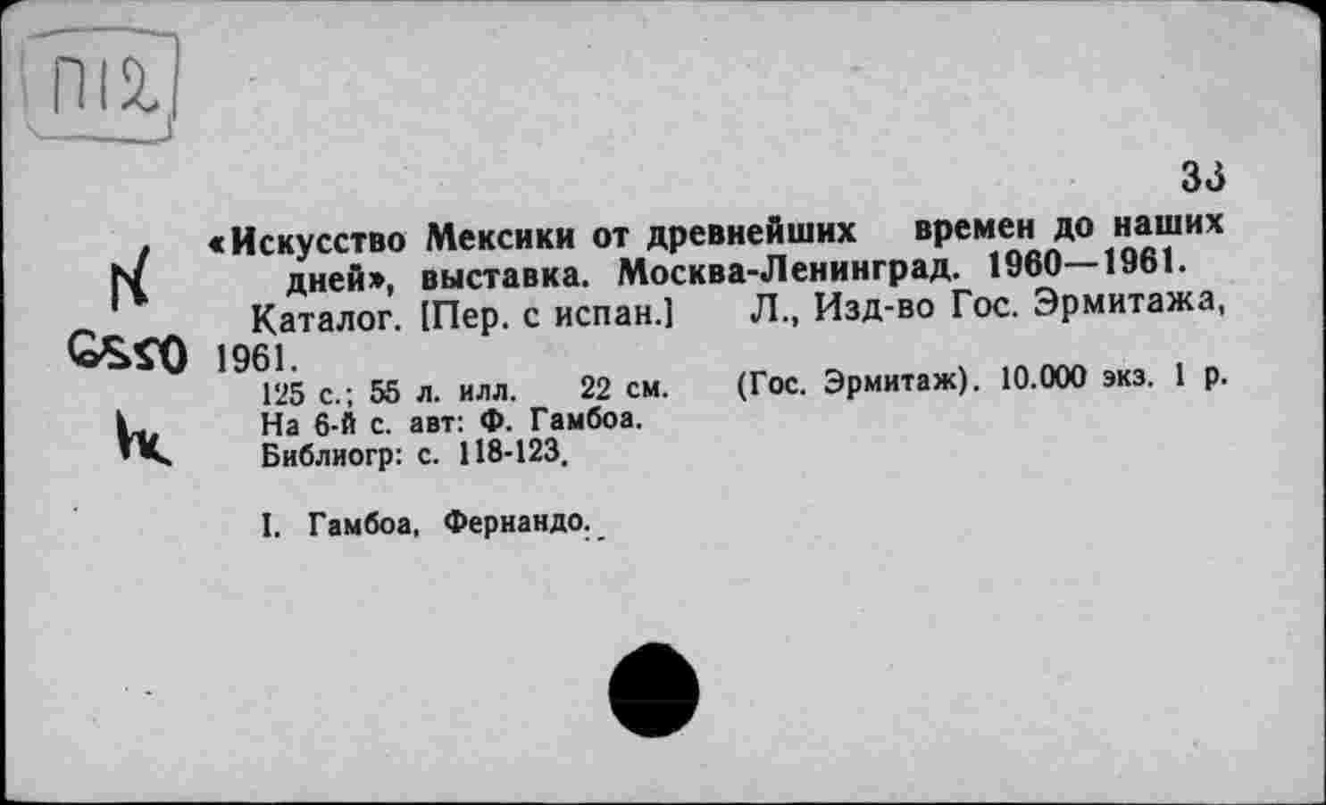 ﻿mil
33

«Искусство Мексики от древнейших времен до наших дней*, выставка. Москва-Ленинград. 1960—1961.
Каталог. (Пер. с испан.] “	”	''
1961.
125 с.; 55 л. илл. 22 см.
На 6-й с. авт: Ф. Гамбоа.
Библиогр: с. 118-123.
Л., Изд-во Гос. Эрмитажа,
(Гос. Эрмитаж). 10.000 экз. 1 р.
I. Гамбоа, Фернандо.